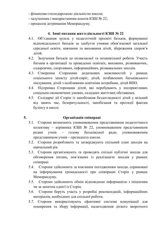 - фінансово-господарською діяльністю школи;
- залученням і використанням коштів КЗШ № 22;
- процесом дотримання Меморандуму.
4. Інші питання життєдіяльності КЗШ № 22
4.1. Об’єднання зусиль у педагогічній просвіті батьків, формуванні
відповідальності батьків за здобуття учнями обов’язкової загальної
середньої освіти, навчання та виховання дітей, збереження здоров’я
дітей.
4.2. Залучення батьків до позакласної та позашкільної роботи. Участь
батьків в організації та проведенні освітніх, виховних, розвиваючих,
оздоровчих, спортивних, інформаційних, розважальних заходів.
4.3. Створення Сторонами додаткових можливостей у рамках
соціального захисту дітей-сиріт, дітей, позбавлених батьківського
піклування, дітей з особливими освітніми потребами, дітей ВПО.
4.4. Підтримка Сторонами дітей, які перебувають у несприятливих
соціально-економічних умовах, складних життєвих обставинах.
4.5. Солідарні дії Сторін із запобігання бездоглядності дітей у вільний
від занять час, безпритульності, запобігання та протидії фактам
булінгу в школі.
5. Організація співпраці
5.1. Сторони визначають уповноваженим представником педагогічного
колективу – керівника КЗШ № 22, уповноваженим представником
родин учнів – голову батьківської ради, уповноваженим
представником учнів – президента школи.
5.2. Сторони розробляють та затверджують спільний план заходів на
навчальний рік.
5.3. Сторони організовують та проводять спільні публічні заходи для
обговорення питань, пов’язаних із реалізацією заходів у рамках
співпраці.
5.4. Сторони здійснюють за взаємним погодженням заходи, спрямовані
на інформування громадськості про співпрацю Сторін у рамках
Меморандуму.
5.5. Сторони здійснюють обмін відповідною інформацією з ініціативи
чи за запитом однієї із Сторін.
5.6. Сторони беруть участь у розробці рекомендацій, інформаційних
матеріалів, необхідних для спільної роботи.
5.7. Сторони використовують ефективні системи комунікації для
поширення та збору інформації, налагодження дієвого зворотного
 