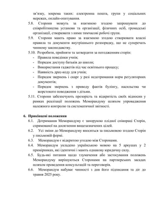 зв’язку, зокрема таких: електронна пошта, групи у соціальних
мережах, онлайн-опитування.
5.8. Сторони можуть за взаємною згодою запрошувати до
співробітництва установи та організації, фізичних осіб, громадські
організації, створювати з ними тимчасові робочі групи.
5.9. Сторони мають право за взаємною згодою створювати власні
правила та документи внутрішнього розпорядку, що не суперечать
чинному законодавству.
5.10. Розробити, прийняти та затвердити за погодженням сторін:
- Правила поведінки учнів;
- Порядок доступу батьків до школи;
- Використання гаджетів під час освітнього процесу;
- Наявність дрес-коду для учнів;
- Порядок звернень і скарг у разі недотримання норм регуляторних
документів;
- Порядок звернень з приводу фактів булінгу, насильства чи
жорстокого поводження з дітьми.
5.11. Сторони забезпечують прозорість та відкритість своїх відносин у
рамках реалізації положень Меморандуму шляхом упровадження
належного контролю та систематичної звітності.
6. Прикінцеві положення
6.1. Дотримання Меморандуму є запорукою плідної співпраці Сторін,
спрямованої на досягнення вищезазначених цілей.
6.2. Усі зміни до Меморандуму вносяться за письмовою згодою Сторін
у письмовій формі.
6.3. Меморандум є відкритою угодою між Сторонами.
6.4. Меморандум укладено українською мовою на 5 аркушах у 2
примірниках, які ідентичні і мають однакову юридичну силу.
6.5. Будь-які питання щодо тлумачення або застосування положень
Меморандуму вирішуються Сторонами на партнерських засадах
шляхом проведення консультацій та переговорів.
6.6. Меморандум набуває чинності з дня його підписання та діє до
травня 2025 року.
 