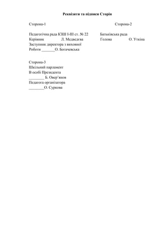 Реквізити та підписи Сторін
Сторона-1 Сторона-2
Педагогічна рада КЗШ І-ІІІ ст. № 22 Батьківська рада
Керівник Л. Медведєва Голова О. Уткіна
Заступник директора з виховної
Роботи _______О. Богачевська
Сторона-3
Шкільний парламент
В особі Президента
________ Б. Овер’янов
Педагога організатора
________О. Суркова
 