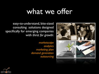 what we offer
     easy-to-understand, bite-sized
     consulting solutions designed
speciﬁcally for emerging companies
                with thirst for growth:

                         marketscape
                             analytics
                       marketing plan
                    demand generation
                          outsourcing
 