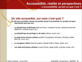 Accessibilité, réalité et perspectives L’accessibilité, qu’est-ce que c’est ? Un site accessible, oui mais c’est quoi ? Un site sera considéré comme accessible lorsqu’il est possible d’y accéder de façon équivalente quel que soit :  Le périphérique d’affichage  (taille de l’écran, ordinateur bureau, assistant personnel, téléphone, console de jeux, etc.) Le périphérique de pointage ou de saisie  (clavier, souris, etc.) La plate forme d’accès utilisée  (système d’exploitation Windows, Windows mobile, Mac OS, Linux, etc.) Le navigateur utilisé  (Internet explorer, Mozilla Firefox, Opéra, Safari, etc.) Les aides techniques utilisées  (Loupe d’écran, plage braille, synthèse vocale, etc.) 