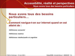 Accessibilité, réalité et perspectives Nous avons tous des besoins particuliers Nous avons tous des besoins particuliers… Comment navigue-t-on sur internet quand on est atteint de : Déficience sensoriel Déficience motrice Déficience intellectuelle et cognitive 