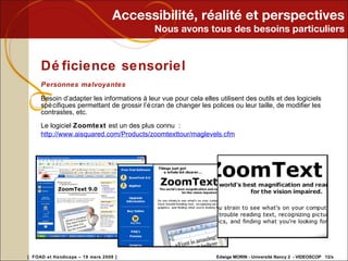 Accessibilité, réalité et perspectives Nous avons tous des besoins particuliers Déficience sensoriel Personnes malvoyantes Besoin d’adapter les informations à leur vue pour cela elles utilisent des outils et des logiciels spécifiques permettant de grossir l’écran de changer les polices ou leur taille, de modifier les contrastes, etc. Le logiciel  Zoomtext  est un des plus connu :  http://www.aisquared.com/Products/zoomtexttour/maglevels.cfm 