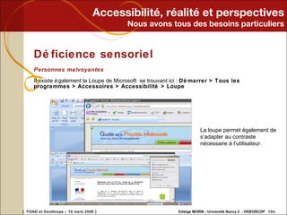 Accessibilité, réalité et perspectives Nous avons tous des besoins particuliers Déficience sensoriel Personnes malvoyantes Il existe également la Loupe de Microsoft  se trouvant ici :  Démarrer > Tous les programmes > Accessoires > Accessibilité > Loupe La loupe permet également de s’adapter au contraste nécessaire à l’utilisateur. 