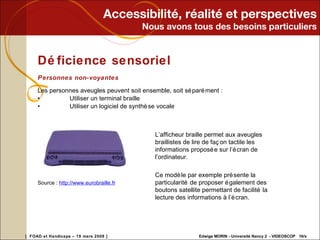 Accessibilité, réalité et perspectives Nous avons tous des besoins particuliers Déficience sensoriel Personnes non-voyantes Les personnes aveugles peuvent soit ensemble, soit séparément : • Utiliser un terminal braille • Utiliser un logiciel de synthèse vocale Source :  http://www. eurobraille . fr   L’afficheur braille permet aux aveugles braillistes de lire de façon tactile les informations proposée sur l’écran de l’ordinateur.    Ce modèle par exemple présente la particularité de proposer également des boutons satellite permettant de facilité la lecture des informations à l’écran. 