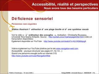 Accessibilité, réalité et perspectives Nous avons tous des besoins particuliers Déficience sensoriel Personnes non-voyantes Vidéos illustrant l’utilisation d’une plage braille et d’une synthèse vocale Voir la vidéo  « L’ordinateur des aveugles »,  réalisation : Christophe Rousseau, Université Nice Sophia Antipolis. Source :  http://portail.unice.fr/jahia/page4352.html  (vidéo et transcription disponibles) Egalement disponible sur YouTube :  http://www.youtube.com/watch?v=Kz1AQ4dqxgA   Vidéos également sur YouTube postées par le site  www.navigation-web.com . Accessibilité : pourquoi structurer ses pages (h1, h2, h3…) Quand une personne aveugle surfe sur internet (1/3) http://www.youtube.com/user/NavigationWeb 