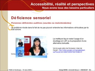 Accessibilité, réalité et perspectives Nous avons tous des besoins particuliers Déficience sensoriel Personnes déficientes auditives (sourdes ou malentendantes) Le problème réside dans le fait de ne pas pouvoir entendre les informations véhiculées par la voie sonore. Consulter le site :  http://www.medias- soustitres . com / La meilleure façon reste l’usage d’un doublage en LSF ou la proposition d’une alternative textuelle. Voir le sujet vidéo de l’émission +clair de Canal+:  http:// video .google. com / googleplayer . swf ? docId =2212860109397394105&hl= fr   