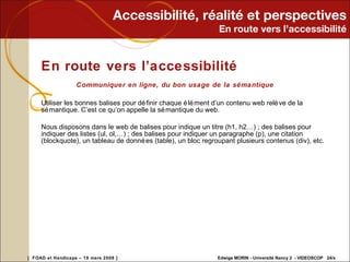Accessibilité, réalité et perspectives En route vers l’accessibilité En route vers l’accessibilité Communiquer en ligne, du bon usage de la sémantique Utiliser les bonnes balises pour définir chaque élément d’un contenu web relève de la sémantique. C’est ce qu’on appelle la sémantique du web. Nous disposons dans le web de balises pour indique un titre (h1, h2…) ; des balises pour indiquer des listes (ul, ol,…) ; des balises pour indiquer un paragraphe (p), une citation (blockquote), un tableau de données (table), un bloc regroupant plusieurs contenus (div), etc. 