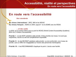Accessibilité, réalité et perspectives En route vers l’accessibilité En route vers l’accessibilité Des standards Au niveau international :  W3C, WAI et les WCAG Au niveau français :  ADAE en 2004, aujourd’hui la DGME avec les RGAA. …  et des outils Le W3C via sa section WAI à mis au point le WCAG (World Content Accessibility Guideline) défini de 3 niveaux d’accessibilité :  Priorité I :  le site DOIT satisfaire cette priorité. Si les priorités de niveau I ne sont pas respectées, l'accès au site est complètement impossible. Priorité II :  le site DEVRAIT satisfaire cette priorité. La non-conformité, à ce niveau de priorité, aura un effet non négligeable sur l'accès des personnes handicapées. Priorité III :  il est RECOMMANDE d'appliquer le point. L'accès sera facilité. 