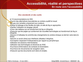 Accessibilité, réalité et perspectives En route vers l’accessibilité Des standards et des outils et 14 recommandations du WAI Fournir des alternatives équivalentes au contenu auditif et visuel.  Ne pas s'en remettre uniquement aux couleurs. Utiliser le balisage et les feuilles de style, et cela de façon appropriée. Clarifier l'utilisation du langage naturel  Créer des tableaux qui se transforment de façon élégante.  S'assurer que les pages qui contiennent de nouvelles technologies se transforment de façon élégante. Assurer à l'utilisateur le contrôle des changements du contenu lorsque ce dernier varie dans le temps. Assurer un accès direct aux interfaces utilisateur intégrées.  Conception respectant l'indépendance par rapport au périphérique.  Utilisation de solutions intermédiaires.  Utilisation des technologies et directives du W3C.  Fourniture d'informations de contexte et d'orientation. Fourniture de mécanismes de navigation clairs.  S'assurer que les documents sont clairs et simples.  