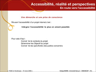 Accessibilité, réalité et perspectives En route vers l’accessibilité Une démarche et une prise de conscience Réussir l’accessibilité d’un projet internet c’est :    Intégrer l'accessibilité le plus en amont possible  Pour cela il faut : Connaître le contexte du projet  Déterminer les Objectif du projet  Connaître les spécificités des publics concernés  