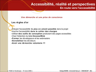 Accessibilité, réalité et perspectives En route vers l’accessibilité Une démarche et une prise de conscience Les règles d’or  Intégrer l'accessibilité  le plus en amont possible  dans le projet Inscrire l'accessibilité  dans le cahier des charges   Utiliser  des outils de conception  produisant des pages accessibles  Viser l'obtention du label  AccessiWeb   Former  les développeurs et les webmasters  Sensibiliser  les décideurs  Avoir une démarche volontaire !!!     