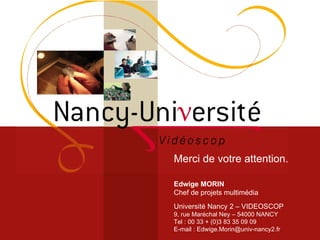 Merci de votre attention. Edwige MORIN Chef de projets multimédia Université Nancy 2 – VIDEOSCOP 9, rue Maréchal Ney – 54000 NANCY Tel : 00 33 + (0)3 83 35 09 09 E-mail : Edwige.Morin@univ-nancy2.fr 