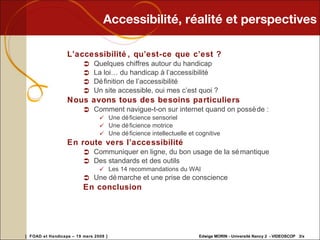 Accessibilité, réalité et perspectives L’accessibilité, qu’est-ce que c’est ? Quelques chiffres autour du handicap La loi… du handicap à l’accessibilité Définition de l’accessibilité Un site accessible, oui mes c’est quoi ? Nous avons tous des besoins particuliers Comment navigue-t-on sur internet quand on possède : Une déficience sensoriel Une déficience motrice Une déficience intellectuelle et cognitive En route vers l’accessibilité Communiquer en ligne, du bon usage de la sémantique Des standards et des outils Les 14 recommandations du WAI Une démarche et une prise de conscience En conclusion 