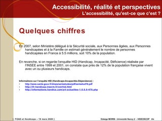 Accessibilité, réalité et perspectives L’accessibilité, qu’est-ce que c’est ? Quelques chiffres En 2007, selon Ministère délégué à la Sécurité sociale, aux Personnes âgées, aux Personnes handicapées et à la Famille on estimait généralement le nombre de personnes handicapées en France à 5.5 millions, soit 10% de la population. En revanche, si on regarde l’enquête HID (Handicap, Incapacité, Déficience) réalisée par l’INSEE entre 1999 et 2001, on constate que près de 12% de la population française vivent avec un ou plusieurs handicaps. Informations sur l’enquête HID (Handicaps-Incapacités-Dépendance) : http://www.sante.gouv.fr/drees/serieetudes/pdf/serieetud16.pdf   http://ifr-handicap.inserm.fr/voirhid.html   http://informations.handica.com/art-actualites-1.0.0.0-476.php   