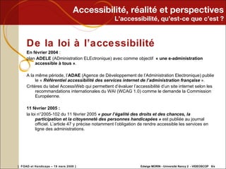 Accessibilité, réalité et perspectives L’accessibilité, qu’est-ce que c’est ? De la loi à l’accessibilité En février 2004  :  plan  ADELE  (ADministration ELEctronique) avec comme objectif  « une e-administration accessible à tous » . A la même période, l’ ADAE  (Agence de Développement de l’Administration Electronique) publie le «  Référentiel accessibilité des services internet de l’administration française  ». Critères du label AccessiWeb qui permettent d’évaluer l’accessibilité d’un site internet selon les recommandations internationales du WAI (WCAG 1.0) comme le demande la Commission Européenne. 11 février 2005 : la loi n°2005-102 du 11 février 2005  « pour l’égalité des droits et des chances, la participation et la citoyenneté des personnes handicapées »  est publiée au journal officiel. L’article 47 y précise notamment l’obligation de rendre accessible les services en ligne des administrations. 