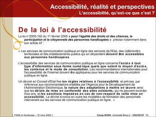 Accessibilité, réalité et perspectives L’accessibilité, qu’est-ce que c’est ? De la loi à l’accessibilité La loi n°2005-102 du 11 février 2005  « pour l’égalité des droits et des chances, la participation et la citoyenneté des personnes handicapées »  précise notamment dans son article 47 : « Les services de communication publique en ligne des services de l'Etat, des collectivités territoriales et des établissements publics qui en dépendent  doivent être accessibles aux personnes handicapées . L'accessibilité des services de communication publique en ligne concerne  l'accès à tout type d'information sous forme numérique quels que soient le moyen d'accès, les contenus et le mode de consultation.  Les recommandations internationales pour l'accessibilité de l'internet doivent être appliquées pour les services de communication publique en ligne. Un décret en Conseil d'Etat fixe  les règles relatives à l'accessibilité  et précise, par référence aux recommandations établies par l'Agence pour le Développement de l‘Administration Electronique,  la nature des adaptations à mettre en œuvre  ainsi que les  délais de mise en conformité des sites existants,  qui ne peuvent excéder trois ans, et  les sanctions imposées en cas de non-respect de cette mise en accessibilité . Le décret énonce en outre les modalités de formation des personnels intervenant sur les services de communication publique en ligne. » 