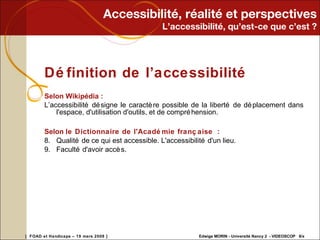 Accessibilité, réalité et perspectives L’accessibilité, qu’est-ce que c’est ? Définition de l’accessibilité Selon Wikipédia :  L’accessibilité désigne le caractère possible de la liberté de déplacement dans l'espace, d'utilisation d'outils, et de compréhension. Selon  le Dictionnaire de l'Académie française  :  Qualité de ce qui est accessible. L'accessibilité d'un lieu.  Faculté d'avoir accès.  