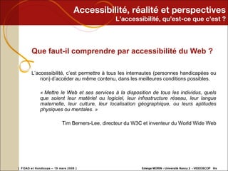 Accessibilité, réalité et perspectives L’accessibilité, qu’est-ce que c’est ? Que faut-il comprendre par accessibilité du Web ?  L’accessibilité, c’est permettre à tous les internautes (personnes handicapées ou non) d’accéder au même contenu, dans les meilleures conditions possibles. « Mettre le Web et ses services à la disposition de tous les individus, quels que soient leur matériel ou logiciel, leur infrastructure réseau, leur langue maternelle, leur culture, leur localisation géographique, ou leurs aptitudes physiques ou mentales. »  Tim Berners-Lee, directeur du W3C et inventeur du World Wide Web 