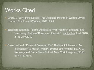 Lewis, C. Day. Introduction. The Collected Poems of Wilfred Owen. London: Chatto and Windus, 1963. Print. Sassoon, Siegfried. “Some Aspects of War Poetry in England: The  Harrowing  Battle of Poetry vs. Rhetoric”.  Vanity Fair  April 1920:  3. 15 July 2010 Owen, Wilfred. “Dulce et Decorum Est”. Backpack Literature: An  Introduction to Fiction, Poetry, Drama, and Writing. Ed. X. J.  Kennedy and Dana Gioia. 3rd ed. New York:Longman, 2010.  417-419. Print.  Works Cited 