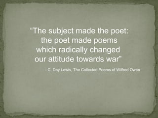 “ The subject made the poet: the poet made poems  which radically changed  our attitude towards war”  - C. Day Lewis, The Collected Poems of Wilfred Owen 