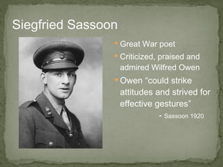 Siegfried Sassoon Great War poet  Criticized, praised and admired Wilfred Owen Owen “could strike attitudes and strived for effective gestures”  -  Sassoon 1920 