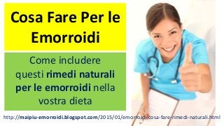 Cosa Fare Per le
Emorroidi
Come includere
questi rimedi naturali
per le emorroidi nella
vostra dieta
http://maipiu-emorroidi.blogspot.com/2015/01/emorroidi-cosa-fare-rimedi-naturali.html
 