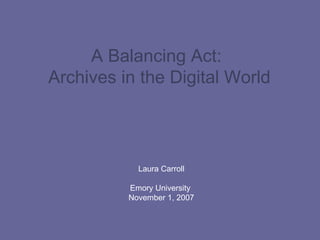 A Balancing Act:  Archives in the Digital World   Laura Carroll Emory University  November 1, 2007 
