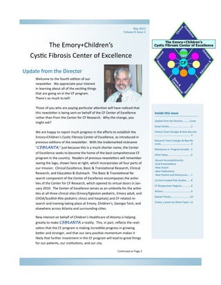 The Emory+Children’s  
Cys c Fibrosis Center of Excellence 
Inside this issue 
Update from the Director………..Cover 
Great Strides ............................... 2 
Clinical Team Changes & New Recruits
 .................................................... 3 
Research Team Changes & New Re‐
cruits ........................................... 4 
Milestones in  Program Growth .. 5 
Other News ................................. 6 
‐Recent Accomplishments 
‐Oral Presenta ons 
‐New Grants 
‐New Publica ons 
‐New Patents and Disclosures ..... 7 
Current Funded Pilot Studies ...... 8 
CF Biospecimen Registry ............. 8 
Visitors ........................................ 9 
Special Thanks………………………….10 
Cracks, a poem by Olivia Taylor..11  
 
 
 
 
 
 
 
Update from the Director 
Welcome to the fourth edi on of our 
newsle er.  We appreciate your interest 
in learning about all of the exci ng things 
that are going on in the CF program.  
There’s so much to tell! 
 
Those of you who are paying par cular a en on will have no ced that 
this newsle er is being sent on behalf of the CF Center of Excellence 
rather than from the Center for CF Research.  Why the change, you 
might ask?   
 
We are happy to report much progress in the eﬀorts to establish the 
Emory+Children’s Cys c Fibrosis Center of Excellence, as introduced in 
previous edi ons of the newsle er.  With the trademarked nickname 
“CF@LANTA,” just because this is a much shorter name, the Center 
of Excellence seeks to become the home of the best comprehensive CF 
program in the country.  Readers of previous newsle ers will remember 
seeing the logo, shown here at right, which incorporates all four parts of 
our mission:  Clinical Excellence, Basic & Transla onal Research, Clinical 
Research, and Educa on & Outreach.  The Basic & Transla onal Re‐
search component of the Center of Excellence encompasses the ac vi‐
es of the Center for CF Research, which opened its virtual doors in Jan‐
uary 2010.  The Center of Excellence serves as an umbrella for the ac vi‐
es at all three clinical sites (Emory/Egleston pediatric, Emory adult, and 
CHOA/Sco sh Rite pediatric clinics and hospitals) and CF‐related re‐
search and training taking place at Emory, Children’s, Georgia Tech, and 
elsewhere across Atlanta and surrounding ci es. 
New interest on behalf of Children’s Healthcare of Atlanta is helping 
greatly to make CF@LANTA a reality.  This, in part, reﬂects the reali‐
za on that the CF program is making incredible progress in growing 
be er and stronger, and that our very posi ve momentum makes it 
likely that further investment in the CF program will lead to great things 
for our pa ents, our ins tu ons, and our city.   
Con nued on Page 2 
May	2013	
Volume	II,	Issue	2	
 