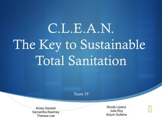 C.L.E.A.N.
The Key to Sustainable
   Total Sanitation

                      Team 19


     Kristy Hackett
   Samantha Kearney
     Theresa Lee
                                Nicole Lipana
                                  Julia Roy
                                Anjum Sultana
                                                S
 