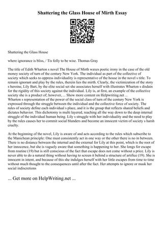 Shattering the Glass House of Mirth Essay
Shattering the Glass House
where ignorance is bliss, / Tis folly to be wise. Thomas Gray
The title of Edith Wharton s novel The House of Mirth waxes poetic irony in the case of the old
money society of turn of the century New York. The individual as part of the collective of
society which seeks to oppress individuality is representative of the house in the novel s title. To
remain ignorant and play by the rules, therein lies the mirth. Clearly, the victimization of the story
s heroine, Lily Bart, by the elite social set she associates herself with illustrates Wharton s disdain
for the rigidity of this society against the individual. Lily is, at first, an example of the collective
society she is a product of; however, ... Show more content on Helpwriting.net ...
Wharton s representation of the power of the social class of turn of the century New York is
expressed through the struggle between the individual and the collective force of society. The
rules of society define each individual s place, and it is the group that reflects shared beliefs and
dictates behavior. This dichotomy is multi layered, reaching all the way down to the deep internal
struggle of the individual human being. Lily s struggle with her individuality and the need to play
by the rules causes her to commit social blunders and become an innocent victim of society s harsh
cruelty.
At the beginning of the novel, Lily is aware of and acts according to the rules which subscribe to
the Manichean principle: One must consistently act in one way or the other there is no in between.
There is no distance between the internal and the external for Lily at this point, which is the root of
her innocence, but she is vaguely aware that something is happening to her. She longs for escape
from routine (19) but is still conscious of the fact that escape does not come without a price. Lily is
never able to do a natural thing without having to screen it behind a structure of artifice (19). She is
innocent in intent, and because of this she indulges herself with her little escapes from time to time
without much thought to the consequences until after the fact. Her attempts to ignore or mask her
social indiscretions
... Get more on HelpWriting.net ...
 