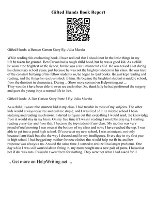 Gifted Hands Book Report
Gifted Hands: a Benson Carson Story By: Julia Murtha
While reading this enchanting book, I have realized that I should not let the little things in my
life be taken for granted. Ben Carson had a rough child hood, but he was a good kid. As a child
he wasn t the brightest or the richest, but he was a well mannered child. He was teased a lot during
his elementary school years, just because he was not the brightest student in his class. He was tired
of the constant bullying of his fellow students so, he began to read books. He just kept reading and
reading, and the things he read just stuck to him. He became the brightest student in middle school,
from the dumbest in elementary. During ... Show more content on Helpwriting.net ...
They wouldn t have been able to even see each other. So, thankfully he had performed the surgery
and gave the young boys a normal life to live.
Gifted Hands: A Ben Carson Story Parte 3 By: Julia Murtha
As a child, I wasn t the smartest kid in my class. I had trouble in most of my subjects. The other
kids would always tease me and call me stupid; and I was tired of it. In middle school I bean
studying and reading much more. I started to figure out that everything I would read, the knowledge
from it would stay in my brain. On my free time if I wasn t reading I would be praying. I starting
reading every day and from that, I became the top student of my class. My mother was very
proud of me knowing I was once at the bottom of my class and now; I have reached the top. I was
able to get into a good high school. Of course at my new school, I was an outcast; not only
because I am black but also the way I dressed and for my intelligence. Every day in my first year
in high school I had begged my mother for new clothes that would help me fit in, and her
response was always a no. Around the same time, I started to realize I had anger problems. One
day while I was still worried about fitting in, my mom bought me a new pair of pants. I looked at
her if she was nuts, I wouldn t wear them for nothing. They were not what I had asked for. I
... Get more on HelpWriting.net ...
 