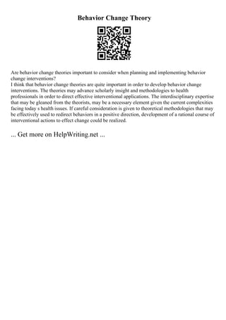 Behavior Change Theory
Are behavior change theories important to consider when planning and implementing behavior
change interventions?
I think that behavior change theories are quite important in order to develop behavior change
interventions. The theories may advance scholarly insight and methodologies to health
professionals in order to direct effective interventional applications. The interdisciplinary expertise
that may be gleaned from the theorists, may be a necessary element given the current complexities
facing today s health issues. If careful consideration is given to theoretical methodologies that may
be effectively used to redirect behaviors in a positive direction, development of a rational course of
interventional actions to effect change could be realized.
... Get more on HelpWriting.net ...
 