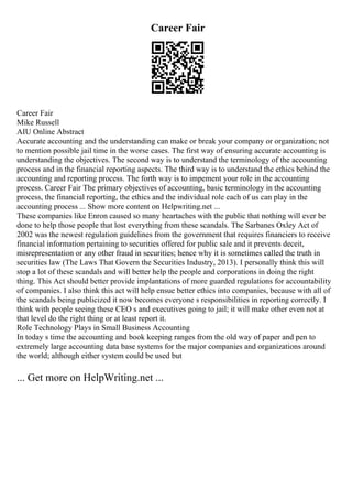 Career Fair
Career Fair
Mike Russell
AIU Online Abstract
Accurate accounting and the understanding can make or break your company or organization; not
to mention possible jail time in the worse cases. The first way of ensuring accurate accounting is
understanding the objectives. The second way is to understand the terminology of the accounting
process and in the financial reporting aspects. The third way is to understand the ethics behind the
accounting and reporting process. The forth way is to impement your role in the accounting
process. Career Fair The primary objectives of accounting, basic terminology in the accounting
process, the financial reporting, the ethics and the individual role each of us can play in the
accounting process ... Show more content on Helpwriting.net ...
These companies like Enron caused so many heartaches with the public that nothing will ever be
done to help those people that lost everything from these scandals. The Sarbanes Oxley Act of
2002 was the newest regulation guidelines from the government that requires financiers to receive
financial information pertaining to securities offered for public sale and it prevents deceit,
misrepresentation or any other fraud in securities; hence why it is sometimes called the truth in
securities law (The Laws That Govern the Securities Industry, 2013). I personally think this will
stop a lot of these scandals and will better help the people and corporations in doing the right
thing. This Act should better provide implantations of more guarded regulations for accountability
of companies. I also think this act will help ensue better ethics into companies, because with all of
the scandals being publicized it now becomes everyone s responsibilities in reporting correctly. I
think with people seeing these CEO s and executives going to jail; it will make other even not at
that level do the right thing or at least report it.
Role Technology Plays in Small Business Accounting
In today s time the accounting and book keeping ranges from the old way of paper and pen to
extremely large accounting data base systems for the major companies and organizations around
the world; although either system could be used but
... Get more on HelpWriting.net ...
 
