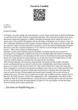 Greed in Candide
11.10.11
Engl 2333
Greed in Candide
In Voltaire s novella Candide, the main character s newly found wealth from an idealized Eldorado
is exploited by the world s fixation of greed that ultimately effects himself and others as he learns
that money cannot buy happiness. Candide is brought up amongst greed, reared in a castle in a
small corner of the world in Westphalia with the privileges of being the son of a baron s sister, his
life is ultimately influenced by this example of money and power. His journey into the world, after
his expulsion, begins with the notion that everything is for the best from his philosopher Pangloss
that every cause has a reaction (Voltaire2). It isn t until he is out of Europe traveling with his
servant ... Show more content on Helpwriting.net ...
Eldorado s jewels create ambitious greed in Candide, overshadowing his main concern of
surviving for his Cunegonde. Candide truly believes in the philosophy that indeed everything is
for the best and Eldorado is the ideal place for this notion to flourish but he leaves this beautiful
dream out of spite because he cannot function in a society that cannot be bought (Silver 2). The
very true world he despises is actually the only place he has succeeded.
After leaving Eldorado with numerous sheep packed with goods and fifty loaded with gold,
jewels, and diamonds they are only left with two after a hundred days march that strained the
convoy to its limits of starvation (Voltaire 39). They reach a Dutch town where they learn that
Miss Cunegonde is a mistress to the governor in Buenos Aires and set out to find a merchant ship
to set sail. The Spanish merchant Candide and Cacambo hire to transport them tells them they
must not return for fear of being hanged and instead sends Cacambo with several millions to
purchase her away. The men were to rendezvous in Italy once Candide secured a second vessel to
take him. He finally procures a Dutch ship captained by a Mr. Vanderdendur who offers to take
Candide to Italy for ten thousand piasters , notices the ease at which he agrees and soon increases
the fee to twenty then thirty thousand piasters (Voltaire 41). He soon figures out that the sheep
must be holding all the money and boards
... Get more on HelpWriting.net ...
 