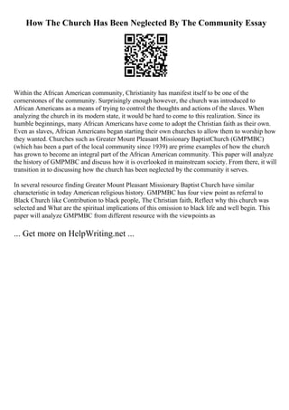 How The Church Has Been Neglected By The Community Essay
Within the African American community, Christianity has manifest itself to be one of the
cornerstones of the community. Surprisingly enough however, the church was introduced to
African Americans as a means of trying to control the thoughts and actions of the slaves. When
analyzing the church in its modern state, it would be hard to come to this realization. Since its
humble beginnings, many African Americans have come to adopt the Christian faith as their own.
Even as slaves, African Americans began starting their own churches to allow them to worship how
they wanted. Churches such as Greater Mount Pleasant Missionary BaptistChurch (GMPMBC)
(which has been a part of the local community since 1939) are prime examples of how the church
has grown to become an integral part of the African American community. This paper will analyze
the history of GMPMBC and discuss how it is overlooked in mainstream society. From there, it will
transition in to discussing how the church has been neglected by the community it serves.
In several resource finding Greater Mount Pleasant Missionary Baptist Church have similar
characteristic in today American religious history. GMPMBC has four view point as referral to
Black Church like Contribution to black people, The Christian faith, Reflect why this church was
selected and What are the spiritual implications of this omission to black life and well begin. This
paper will analyze GMPMBC from different resource with the viewpoints as
... Get more on HelpWriting.net ...
 