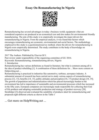 Essay On Remanufacturing In Nigeria
Remanufacturing has several advantages in today s business world; equipment s that are
considered expensive are produced at an economical cost and also makes for environmental friendly
manufacturing. The aim of this study is to empirically investigate the major drivers for
remanufacturing in Nigeria. From the empirical analysis, it was found that factors which
encourages remanufacturing are economic, environmental and social factors. The methodology
employed in this study is a questionnairesurvey method, where the drivers for remanufacturing in
Nigeria were empirically determined. The study contributes to the body of knowledge on
remanufacturing in Nigeria.
2017 The Authors. Published by Elsevier B.V.
Peer review under responsibility of the organizing committee of GU 2016.
Keywords: Remanufacturing, remanufacturing drivers, Nigeria
1. Introduction
Remanufacturing has various definitions as found in literature, but what is common among all is
the idea of product rebuilding [1]. A combination of these definitions for... Show more content on
Helpwriting.net ...
Remanufacturing is practiced in industries like automotive, turbines, aerospace industry. A
substantial amount of research has been carried out to study various aspects of remanufacturing
process [12, 13], benefits [14, 15], public attitudes and perception [16, 17] product design [18, 19].
The growth of population and industrialization which has placed increasingly burden to the
environment has led to importance of sustainable and environmental processes which has increased
in the fifty years, European companies are increasingly made responsible for collecting their End
of life products and adopting sustainable production and strategy of product recovery [20].
Steinhilper [3] observed and evaluated the suitability of products ideal for remanufacturing and
proposed eight different criteria as shown in the Table 1
... Get more on HelpWriting.net ...
 