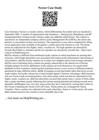 Nectar Case Study
Case Summary: Nectar is a loyalty scheme, which differentiates the market and was launched in
September 2002. A number of organizations like Sainsbury s , Barclaycard, Debenhams, and BP
amalgamated their existing loyalty schemes under one umbrella called Nectar. This scheme is
operated by an independent company called Loyalty Management UK (LMUK), this allows the
partners to concentrate on their own business. The registration is easy and is completed by filling
out an application form available at the partner s outlets and on the internet as well. The nectar
points are redeemed for free flights, meals, vouchers etc. The high spenders are attracted by
rewards like Flights to Australia and the low spenders are attracted by rewards like... Show more
content on Helpwriting.net ...
вћўThe scheme is different from traditional loyalty scheme in which merchants are pooling their
resources, which helps spread the costs associated with setting up the infrastructure and running of
such initiative. вћўThe loyalty schemes try to entice new shoppers and reward existing customers.
вћўThe cost of operating such a scheme are greatly reduced due to the shared cost of having
multiple partners involved. вћўPartners in the scheme can avail themselves of a much richer
databank on their customers, analyzing their purchases across a cross section of different products,
purchased in many different outlets. вћўBy leveraging several big brands rather than focus on one
single market, the loyalty scheme has a much broader appeal. Customer Advantages: вћўConsumers
who use Nectar Cards at reward partners, will collect points which can then be redeemed for free
flights, meals, vouchers etc. вћўCard subscribers can pool their points from a variety of firms rather
than a single merchant, greatly enhancing their points earning potential and making rewards more
attainable. вћўShoppers can view how many points they have collected by viewing them online in
My Nectar or phoning the Nectar Cell Call Centre. Nectar points are exchanged for Nectar
Vouchers. These vouchers are collected at the cards subscriber s home or via the nectar call centre.
вћўCustomers perceive the rewards as more attainable due to the
... Get more on HelpWriting.net ...
 