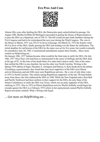 Era Pros And Cons
Almost fifty years after drafting the ERA, the Democratic party united behind its passage. On
August 10th, Martha Griffiths (D Michigan) succeeded in getting the House of Representatives
to pass the ERA on a bipartisan vote of 350 15. The bill would not pass both chambers during the
91st Congress and had to be reintroduced the next year during the 92nd Congress. The vote in
the House in March, 1971 was 354 23 in favor of passage. On March 22, 1972 the Senate voted
84 8 in favor of the ERA, finally passing the ERA and sending it to the States for ratification. The
initial deadline for ratification of the ERA by the states was set for five years, but would eventually
be extended to June 30, 1982. Constitutional amendments require three fourths... Show more
content on Helpwriting.net ...
On January 24th, 1977 Indiana became what would be the final state to ratify the ERA. On July
10th, 1977 Alice Paul, who had been so instrumental in the cause of Suffrage and the ERA died
at the age of 92. At the time of her death thirty five states had voted to ratify. One of the states
that ratified the ERA in one chamber, but not the other was North Carolina. Writing in the
Spring 1978 edition of Signs Theodore S. Arrington and Patricia A. Kyle break down the debate.
Circulating a questionnaire, they found that men most supportive of the ERA were liberal
activist Democrats and anti ERA men were Republican activists . By a vote of only three votes
in 1975 in North Carolina. The culture among Republican supporters of the late 70s had shifted
away from those who first embraced the ERA in 1940. While the New England states, Rust Belt
and Pacific Northwest had been uniform in their support for the ERA, the only State of the
former Confederacy to ratify the ERA was Texas, which was an early supporter of the ERA,
ratifying in 1972. Also in 1972 an Illinois Republican activist, Phyllis Schlafly would begin her
crusade against the ERA in a February 1972 article in her eponymously named Phyllis Schlafly
Report newsletter entitled: What s Wrong with Equal
... Get more on HelpWriting.net ...
 