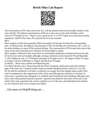 Bwlch Mine Lab Report
The concentration of Pb varies across the site, with the pattern observed noticeably similar to that
seen with Sb. The highest concentrations of Pb are at sites close to the mine building, with a
value of 57729 ppm at site 7. There is also a peak at site 11 of 38773 ppm in an area uncovered by
vegetation. Uphill of the mine, Pb is present but in lower amounts.
Moss
Moss samples at both sites generally follow the pattern of elements found in the corresponding
soils. At Bwlch mine, the highest concentrations of Pb, Zn and Mg were all found at site 7, next to
the mine building, on areas of fine grained tailings. The concentration of Pb in particular shows that
some of the more immobile toxic elements are bioavailable to plants.
Moss samples collected at Parc mine show no statistically significant correlation between Zn and
Cd in the moss and soil samples although a strong correlation can be found for Pb and Mg (table
*). Pb is highest in site 2 at 27284 ppm and drops to 95 ppm in site 3. Zn ranges to from 311 ppm
to 54 ppm; Cd from 2400 ppm to 19 ppm and Mg from 182 ppm.
At Bwlch ... Show more content on Helpwriting.net ...
It is likely that this soil is interacting with the Afon Cyneiniog, which passes past the northern
edge of the mine site. Common metals found on similar abandoned mines such as Cu, Cd, Sb,
Pb, Zn and the metalloid As all show a reduction in average from the samples taken south of the
road in comparison to the capped area north of the road although any reduction is minimal. In
some areas, vegetation has managed to re establish itself around the mine buildings although some
areas where fine grained material is present, vegetation has failed to take hold. In the area to the
north of the road, vegetation has a more complete cover of the area, and although barren patches
are less frequent, they cover a larger area (figure
... Get more on HelpWriting.net ...
 