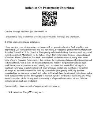 Reflection On Photography Experience
Confirm the days and hours you can commit to.
I am currently fully available on weekdays and weekends, mornings and afternoons.
2. Detail your photographic experience.
I have over ten years photography experience, with six years in education (both at college and
degree level), as well commercially and also personally. I ve recently graduated from Manchester
School of Art with a 2:1 Ba (Hons) in Photography and rounded off my time there with successful
exhibitions in both Manchester (at the School of Art degree show) and Hoxton, London (as part
of the Post Silver Collective). The work shown at both exhibitions came from my most recent
body of work, Everyday Acts a project that explores the relationship between identity politics and
self presentation, with a focus on millennial feminism. Much of my personal work has been
made in response to questions around identity and experience and has enabled me to gain a
wealth of experience in collaborating with other creatives, models and members of the public.
Although it s aesthetic often differs from my commercial photography work, my personal
projects allow me to evolve my craft and gather skills which I can then translate into photographic
work as requested by clients. Photography is as much a part of my lifestyle as it is my job; being
an active member of the photographic community is of upmost important to me and I aim to
consume art as much as I produce it.
Commercially, I have a wealth of experience of experience in
... Get more on HelpWriting.net ...
 