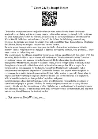 `` Catch 22, By Joseph Heller
Dispute has always surrounded the justification for wars, especially the debate of whether
soldiers lives are being lost for necessary causes. Unlike other war novels, Joseph Heller criticizes
the cruel bureaucracy within the military, influenced by his own experiences as a bombardier in
World War II. In Heller s satirical novel, Catch 22, he defines the infuriating, contradictory
processes the military uses to run its soldiers lives and control their fates through his use of satirical
dark humor, literary techniques, structure and various themes.
Satire is woven throughout the novel to expose the faults of American institutions within the
military, such as religion and war. Religion is depicted through the chaplain, who gradually... Show
more content on Helpwriting.net ...
The soldiers under the officers, except for Yossarian, do not see a problem with this either. With this
absurdity, Heller is able to shock readers with the horror of the situation and convert Yossarian s
revolutionary anger into sardonic comedy (Solomon). Heller also makes fun of capitalism
through Milo Minderbinder. Initially Yossarian s friend, Milo s corrupt nature eventually shines
through when he sacrifices his fellow soldier s lives for his own profits. Milo arranges for a
bombing of his own squadron for his benefit. Using Milo Minderbinder s character, Heller
condemns the unscrupulous expansion of commercial interests that exploit people for profit or
even reduce them to the status of commodities (Felty). Heller s satire is especially harsh when he
emphasizes that everything is forgiven after Milo reveals that the raid resulted in a huge profit.
Milo Minderbinder is the perfect symbol of capitalism and greed.
Symbolism plays a huge part in Catch 22. Milo s greed for profits represents the greediness of
capitalism and people in general. His love for money and power causes him to betray his own
country, friends, and duty to maximize profits. His behavior is a reflection of self serving behavior
that all humans possess. When it comes down to it, survival becomes all that matters, and one must
look to save himself because the institutions that
... Get more on HelpWriting.net ...
 