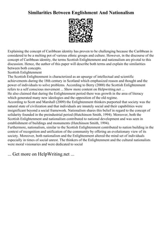 Similarities Between Englishment And Nationalism
Explaining the concept of Caribbean identity has proven to be challenging because the Caribbean is
considered to be a melting pot of various ethnic groups and culture. However, in the discourse of the
concept of Caribbean identity, the terms Scottish Enlightenment and nationalism are pivotal to this
discussion. Hence, the author of this paper will describe both terms and explain the similarities
between both concepts.
Scottish Enlightenment
The Scottish Enlightenment is characterized as an upsurge of intellectual and scientific
achievements during the 18th century in Scotland which emphasized reason and thought and the
power of individuals to solve problems. According to Berry (2000) the Scottish Enlightenment
refers to a self conscious movement ... Show more content on Helpwriting.net ...
He also claimed that during the Enlightenment period there was growth in the area of literacy
which generated many new ideologies and the opposition of the old regime.
According to Scott and Marshall (2009) the Enlightenment thinkers purported that society was the
natural state of civilization and that individuals are innately social and their capabilities were
insignificant beyond a social framework. Nationalism shares this belief in regard to the concept of
solidarity founded in the preindustrial period (Hutchinson Smith, 1994). Moreover, both the
Scottish Enlightenment and nationalism contributed to national development and was seen in
establishment of buildings and monuments (Hutchinson Smith, 1994).
Furthermore, nationalism, similar to the Scottish Enlightenment contributed to nation building in the
context of recognition and unification of the community by offering an evolutionary view of its
society. Moreover, both nationalism and the Enlightenment altered the mind set of individuals
especially in times of social unrest. The thinkers of the Enlightenment and the cultural nationalists
were moral visionaries and were dedicated to social
... Get more on HelpWriting.net ...
 
