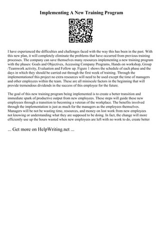 Implementing A New Training Program
I have experienced the difficulties and challenges faced with the way this has been in the past. With
this new plan, it will completely eliminate the problems that have occurred from previous training
processes. The company can save themselves many resources implementing a new training program
with the phases: Goals and Objectives, Accessing Company Programs, Hands on workshop, Group
/Teamwork activity, Evaluation and Follow up. Figure 1 shows the schedule of each phase and the
days in which they should be carried out through the first week of training. Through the
implementationof this project no extra resources will need to be used except the time of managers
and other employees within the team. These are all miniscule factors in the beginning that will
provide tremendous dividends in the success of this employee for the future.
The goal of this new training program being implemented is to create a better transition and
immediate spark of productive output from new employees. These steps will guide these new
employees through a transition to becoming a veteran of the workplace. The benefits involved
through the implementation is just as much for the managers as the employees themselves.
Managers will be not be wasting time, resources, and money on lost work from new employees
not knowing or understanding what they are supposed to be doing. In fact, the change will more
efficiently use up the hours wasted when new employees are left with no work to do, create better
... Get more on HelpWriting.net ...
 