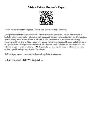 Vivian Palmer Research Paper
Vivian Palmer Chief Development Officer with Vivian Palmer Consulting
An experienced Detroit area educational administrator and consultant, Vivian Palmer holds a
bachelor of arts in secondary education with a concentration in mathematics from the University of
Detroit Mercy and a master of arts in education with an emphasis in instruction technology
improvement from Wayne State University. Vivian Palmer s professional history includes tenures
as a professional development administrator with Detroit Public Schools and a director with the
Education Achievement Authority of Michigan. She has also held a range of administrative and
advisory positions in greater Seattle, Washington.
Building upon a career in educational consulting that spans decades,
... Get more on HelpWriting.net ...
 