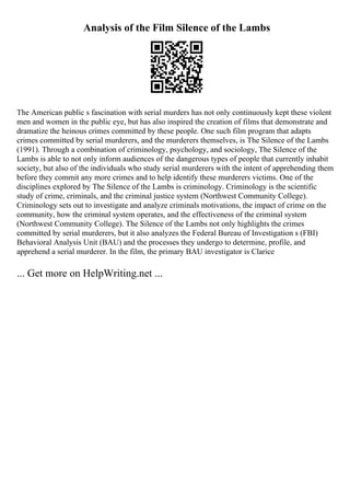 Analysis of the Film Silence of the Lambs
The American public s fascination with serial murders has not only continuously kept these violent
men and women in the public eye, but has also inspired the creation of films that demonstrate and
dramatize the heinous crimes committed by these people. One such film program that adapts
crimes committed by serial murderers, and the murderers themselves, is The Silence of the Lambs
(1991). Through a combination of criminology, psychology, and sociology, The Silence of the
Lambs is able to not only inform audiences of the dangerous types of people that currently inhabit
society, but also of the individuals who study serial murderers with the intent of apprehending them
before they commit any more crimes and to help identify these murderers victims. One of the
disciplines explored by The Silence of the Lambs is criminology. Criminology is the scientific
study of crime, criminals, and the criminal justice system (Northwest Community College).
Criminology sets out to investigate and analyze criminals motivations, the impact of crime on the
community, how the criminal system operates, and the effectiveness of the criminal system
(Northwest Community College). The Silence of the Lambs not only highlights the crimes
committed by serial murderers, but it also analyzes the Federal Bureau of Investigation s (FBI)
Behavioral Analysis Unit (BAU) and the processes they undergo to determine, profile, and
apprehend a serial murderer. In the film, the primary BAU investigator is Clarice
... Get more on HelpWriting.net ...
 