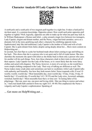 Character Analysis Of Lady Capulet In Romeo And Juliet
A north pole and a south pole of two magnets pull together in a tight line. It takes a hard pull to
rip them apart. It s common knowledge. Opposites attract. How could such polar opposites pull
together so tightly? Well, logically, opposites are able to make up for what one part may lack in.
In William Shakespeare s Romeo and Juliet , a play around a tragic love between two teenagers,
Lady Capulet, elegant and distant mother, and the Nurse, vulgar but kind caretaker, serve as a
dramatic foil in the story gratifying each other s character by exhibiting opposite traits.
Sophisticated, lady like and traditional, Lady Capulet is the mother of Juliet and wife of rich
Capulet. She is quite distant from Juliet, despite caring deeply about her.... Show more content on
Helpwriting.net ...
In seconds, her chat flips to a joke her husband made about Juliet coming to age and falling on
her back . This shows that she is a person who is not quiet and is full of crude humor. She also
cherishes the moments she spent with Juliet as she thinks back to them only a person who cares
for another will do such things. Now, how these characters clash in their traits in almost all of
their aspects. Lady Capulet was the Lady of the house, so it s most likely that she wore fancy
clothes and acted with elegance. The Nurse, however, is more of a servant, so she would have
worn simple clothing compared to the Lady. Their way of talking are different as well. The
Nurse makes many crude jokes and sometimes can lack in vocabulary while Lady Capulet talks
with authority and formality. See how they both mourn Juliet: Nurse responds with, O woe! O
woeful, woeful, woeful day / Most lamentable day, most woeful day / O day, O day, O day, O
hateful day! / O woeful day, O woeful day! (4.5. 50 55) and the Lady cries, Accursed, unhappy,
wretched, hateful day! / Most miserable hour that e er time saw / In lasting labor of his
pilgrimage. / But one, poor one, one poor and loving child, / But one thing to rejoice and solace
in, / And cruel death hath catched it from my sight! (4.5. 44 49) This emphasizes the Nurse s
vulgarity and Lady Capulet s sophistication. Speaking of
... Get more on HelpWriting.net ...
 