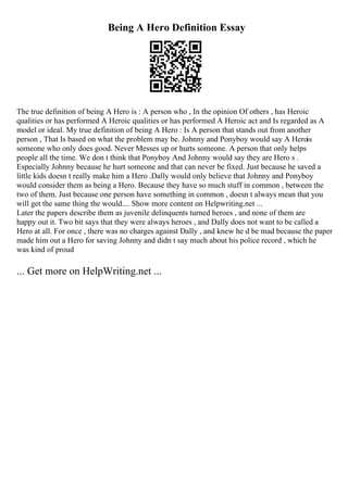 Being A Hero Definition Essay
The true definition of being A Hero is : A person who , In the opinion Of others , has Heroic
qualities or has performed A Heroic qualities or has performed A Heroic act and Is regarded as A
model or ideal. My true definition of being A Hero : Is A person that stands out from another
person , That Is based on what the problem may be. Johnny and Ponyboy would say A Herois
someone who only does good. Never Messes up or hurts someone. A person that only helps
people all the time. We don t think that Ponyboy And Johnny would say they are Hero s .
Especially Johnny because he hurt someone and that can never be fixed. Just because he saved a
little kids doesn t really make him a Hero .Dally would only believe that Johnny and Ponyboy
would consider them as being a Hero. Because they have so much stuff in common , between the
two of them. Just because one person have something in common , doesn t always mean that you
will get the same thing the would.... Show more content on Helpwriting.net ...
Later the papers describe them as juvenile delinquents turned heroes , and none of them are
happy out it. Two bit says that they were always heroes , and Dally does not want to be called a
Hero at all. For once , there was no charges against Dally , and knew he d be mad because the paper
made him out a Hero for saving Johnny and didn t say much about his police record , which he
was kind of proud
... Get more on HelpWriting.net ...
 