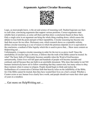 Arguments Against Circular Reasoning
Logic, as most people know, is the art and science of reasoning well. Studied logicians use facts
to craft clear, convincing arguments that support various positions. Correct arguments state
reliable facts or premises, as some call them and then draw a conclusion based on those facts.
Only a single error in an argument can bring the whole thing crashing down, which causes the
debater to lose both the point and part of their reputability. Circular reasoning has become one
fault that occurs far too often. Dictionary.com, which research shows as a reputable website,
defines circular reasoning as a use of reason in which the premises depends on or is equivalent to
the conclusion, a method of false logicby which this is used to prove that,... Show more content on
Helpwriting.net ...
Unfortunately, it requires circular reasoning in order for the text to so prove itself. Since the
unreliability of circular logic is obvious, it follows that the truth of the Bible cannot be trusted. So
what? The basic faith of Christianity becomes unstable when the Word of God becomes
untrustworthy. Entire lives will fall apart and hundreds of people will become unstable and
confused, and all because they put faith in an unreliable document. Why does that matter to me?All
humans instinctively know not to follow something that they cannot trust, but many refuse to obey
these instincts when it comes to religion. People should begin to think and realize the
foolhardiness of a conservative Christian faith that heavily relies on the infallibility of the Bible,
for if the Bible cannot be trusted, then they have wasted their lives on a fool s errand. Whether a
Creator exists or not, human lives clearly have worth, and people should not waste their short span
of years in a mindless
... Get more on HelpWriting.net ...
 
