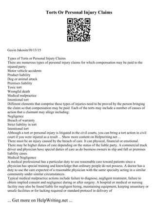 Torts Or Personal Injury Claims
Gavin Jakositz10/13/15
Types of Torts or Personal Injury Claims
There are numerous types of personal injury claims for which compensation may be paid to the
injured party:
Motor vehicle accidents
Product liability
Dog or animal attack
Premises liability
Toxic tort
Wrongful death
Medical malpractice
Intentional tort
Different elements that comprise these types of injuries need to be proved by the person bringing
the claim so that compensation may be paid. Each of the torts may include a number of causes of
action that a claimant may allege including:
Negligence
Breach of warranty
Strict liability in tort
Intentional tort
Although a tort or personal injury is litigated in the civil courts, you can bring a tort action in civil
court if you were injured as a result ... Show more content on Helpwriting.net ...
There must be an injury caused by the breach of care. It can physical, financial or emotional.
There may be higher duties of care depending on the status of the liable party. A commercial truck
driver and physician have special duties of care as do business owners in slip and fall or premises
liability cases.
Medical Negligence
A medical professional has a particular duty to use reasonable care toward patients since a
physician has special training and knowledge that ordinary people do not possess. A doctor has a
duty to use the care expected of a reasonable physician with the same specialty acting in a similar
community under similar circumstances.
Typical medical malpractice actions include failure to diagnose, negligent treatment, failure to
obtain implied consent and negligence during or after surgery. A hospital or medical or nursing
facility may also be found liable for negligent hiring, maintaining equipment, keeping unsanitary or
unsafe facilities or for lacking required or standard protocol in delivery of
... Get more on HelpWriting.net ...
 